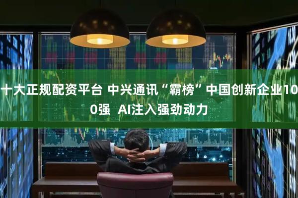 十大正规配资平台 中兴通讯“霸榜”中国创新企业100强  AI注入强劲动力
