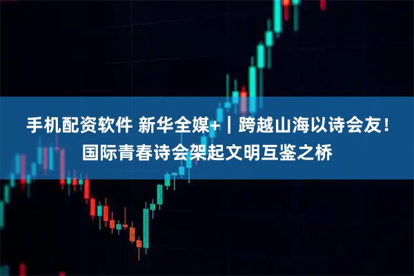 手机配资软件 新华全媒+｜跨越山海以诗会友！国际青春诗会架起文明互鉴之桥