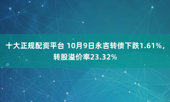 十大正规配资平台 10月9日永吉转债下跌1.61%，转股溢价率23.32%