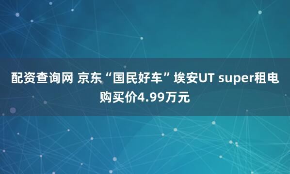 配资查询网 京东“国民好车”埃安UT super租电购买价4.99万元