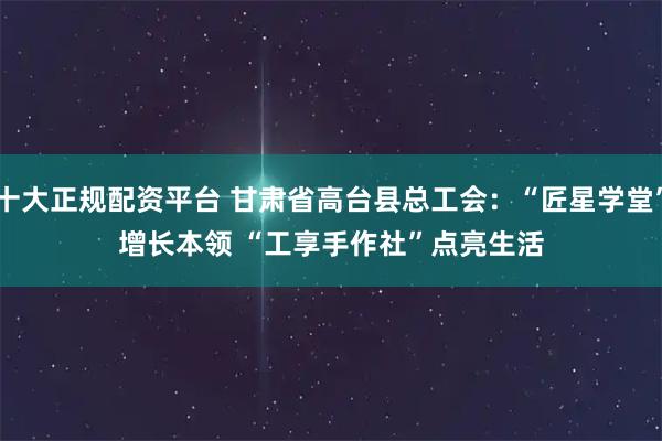 十大正规配资平台 甘肃省高台县总工会：“匠星学堂”增长本领 “工享手作社”点亮生活