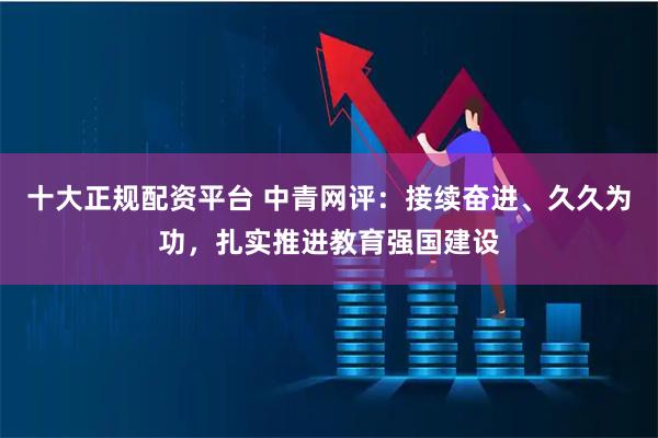 十大正规配资平台 中青网评：接续奋进、久久为功，扎实推进教育强国建设