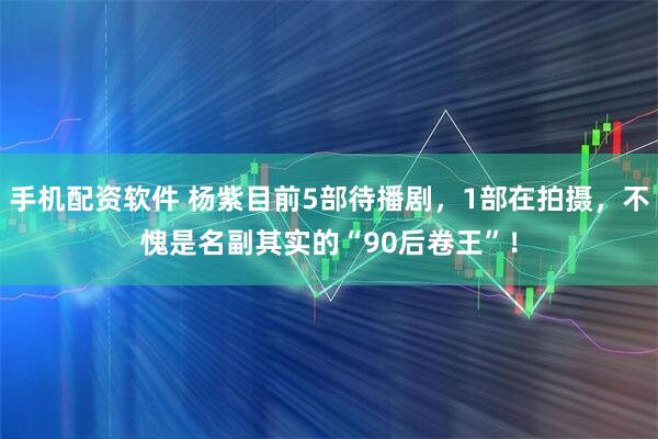 手机配资软件 杨紫目前5部待播剧，1部在拍摄，不愧是名副其实的“90后卷王”！