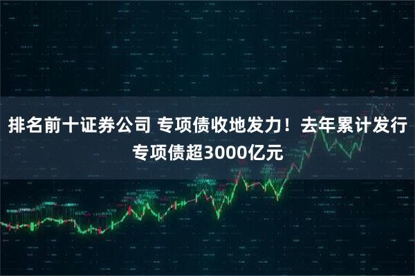 排名前十证券公司 专项债收地发力！去年累计发行专项债超3000亿元