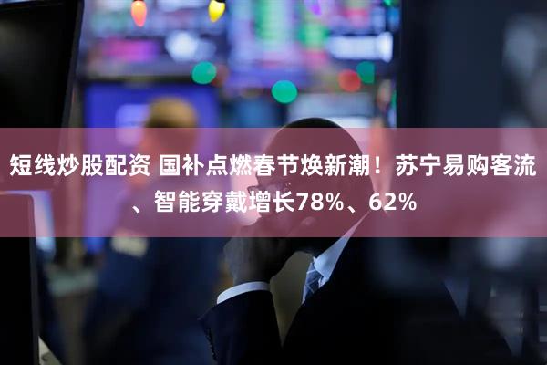 短线炒股配资 国补点燃春节焕新潮！苏宁易购客流、智能穿戴增长78%、62%