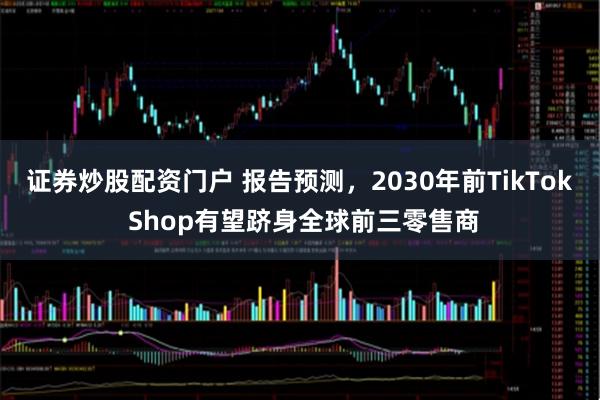 证券炒股配资门户 报告预测，2030年前TikTok Shop有望跻身全球前三零售商