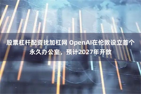 股票杠杆配资找加杠网 OpenAI在伦敦设立首个永久办公室，预计2027年开放